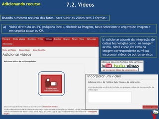 7.2. Vídeos
Usando o mesmo recurso das fotos, para subir as vídeos tem 2 formas:
a) Vídeo direto do seu PC (máquina local), clicando na imagem, basta selecionar o arquivo de imagem e
em seguida salvar ou OK.
b) Adicionar através da integração de
outras tecnologias como na imagem
acima, basta clicar em cima da
imagem correspondente ou vá ou
incorporar vídeos de outros serviços
Adicionando recurso
 