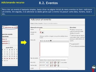 8.2. Eventos
Para criar um evento é bastante simples, basta clicar na página inicial do menu eventos no item +Adicionar
um evento. Em seguida, é só adicionar os dados gerais que o evento irá possuir como data, horário, local e
etc.
Adicionando recurso
 
