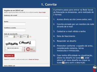 O primeiro passo para entrar na Rede Social
da Educação no Amazonas, será realizado de
2 formas:
1. Acesso direto ao site (www.seduc.net)
2. Convite enviado por um membro da rede
através de e-mail
3. Cadastrar e-mail válido e senha
4. Data de Nascimento
5. Responder ao desafio
a) Preencher conforme o quadro de aviso,
considerando números, letras
maiúsculas e minúsculas.
b) Caso tenha dificuldade na visualização,
altere no desafio no ícone , onde
obterá um novo desafio ou clique no
ícone para ouvir a descrição.
1. Convite
 
