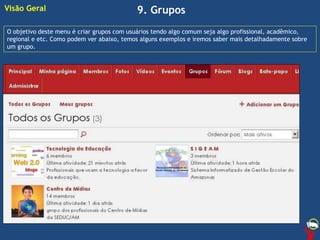 9. Grupos
O objetivo deste menu é criar grupos com usuários tendo algo comum seja algo profissional, acadêmico,
regional e etc. Como podem ver abaixo, temos alguns exemplos e iremos saber mais detalhadamente sobre
um grupo.
Visão Geral
 