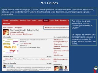 9.1 Grupos
Agora tendo a visão de um grupo já criado, vemos que vários recursos embutidos como fórum de discussão,
caixa de texto (podendo inserir widgets de outros sites), visão dos membros, mensagens para o grupo e
comentários.
Para entrar no grupo,
bastar clicar no item
“+Participar de NOME DO
GRUPO”
Em seguida irá receber uma
mensagem para aguardar o
moderador (criador do
grupo) aprovar ou não o seu
acesso.
 