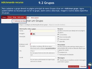 9.2 Grupos
Para cadastrar o grupo deverá na página principal do menu Grupos clicar em +Adicionar grupo. Agora
poderá definir os recursos que irá ter no grupo, assim como a descrição, imagem e outros dados especifico
do grupo.
Adicionando recurso
 