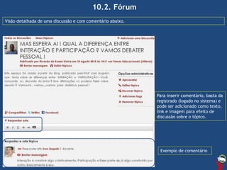 10.2. Fórum
Visão detalhada de uma discussão e com comentário abaixo.
Para inserir comentário, basta da
registrado (logado no sistema) e
pode ser adicionado como texto,
link e imagem para efeito de
discussão sobre o tópico.
Exemplo de comentário
 