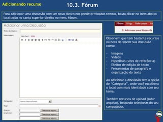 10.3. FórumAdicionando recurso
Para adicionar uma discussão com um novo tópico nos predeterminados temtas, basta clicar no item abaixo
localizado no canto superior direito no menu fórum.
Observem que tem bastante recursos
na hora de inserir sua discussão
como:
- Imagens
- Vídeos
- Hiperlinks (sites de referência)
- Efeitos de edição de texto
- Ferramentas de paragrafo e
organização do texto
Ao adicionar a discussão tem a opção
de “Categoria”, onde você escolhera
o local com mais identidade com seu
tema.
Também recursos de upload (subir
arquivo), bastando selecionar do seu
computador.
 