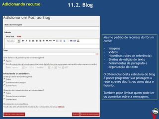11.2. BlogAdicionando recurso
Mesmo padrão de recursos do fórum
como:
- Imagens
- Vídeos
- Hiperlinks (sites de referência)
- Efeitos de edição de texto
- Ferramentas de paragrafo e
organização do texto
O diferencial desta estrutura de blog
é poder programar sua postagem a
rede através dos filtros como data e
horário.
Também pode limitar quem pode ler
ou comentar sobre a mensagem.
 