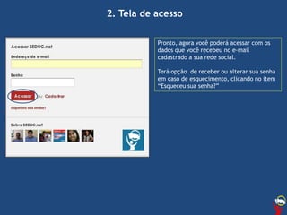 2. Tela de acesso
Pronto, agora você poderá acessar com os
dados que você recebeu no e-mail
cadastrado a sua rede social.
Terá opção de receber ou alterar sua senha
em caso de esquecimento, clicando no item
“Esqueceu sua senha?”
 