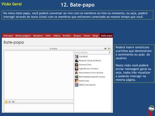 12. Bate-papoVisão Geral
No menu bate-papo, você poderá conversar ao vivo com os membros on-line no momento, ou seja, poderá
interagir através de texto (chat) com os membros que estiverem conectado ao mesmo tempo que você.
Poderá inserir emoticons
(carinhas que demonstram
o sentimento ou ação do
usuário)
Nesta visão você poderá
enviar mensagem geral ou
seja, todos irão visualizar
e poderão interagir na
mesma página.
 