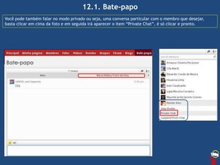 12.1. Bate-papo
Você pode também falar no modo privado ou seja, uma conversa particular com o membro que desejar,
basta clicar em cima da foto e em seguida irá aparecer o item “Private Chat”, é só clicar e pronto.
 