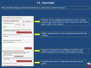13. Convidar
Importar de seu catálogo de endereços on-line, ou seja,
contatos que você tenha em outros meios de e-mail como
gmail, yahoo, msn e outros.
Importar do aplicativo de catálogo de endereço (até
5.000 contatos de um só vez) como outlook e outros.
Digitar endereços de e-mail manualmente separando por
virgulas.
Convidar para entrar na rede pelo link direto ao seu
perfil.
Para convidar amigos que ainda não entraram na rede social, existem 4 formas:
 