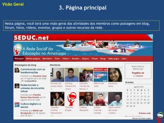 3. Página principal
Nesta página, você terá uma visão geral das atividades dos membros como postagens em blog,
fórum, fotos, vídeos, eventos, grupos e outros recursos da rede.
Visão Geral
 