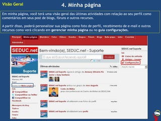 4. Minha página
Em minha página, você terá uma visão geral das últimas atividades com relação ao seu perfil como
comentários em seus post de blogs, fóruns e outros recursos.
A partir disso, poderá personalizar sua página como foto de perfil, recebimento de e-mail e outros
recursos como verá clicando em gerenciar minha página ou no guia configurações.
Visão Geral
 