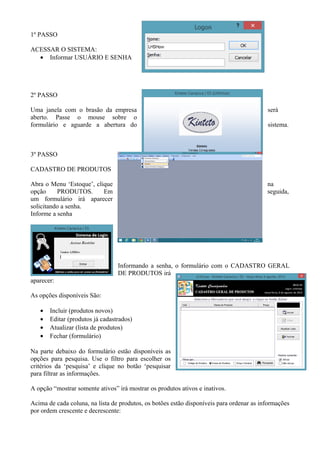 1º PASSO
ACESSAR O SISTEMA:
• Informar USUÁRIO E SENHA
2º PASSO
Uma janela com o brasão da empresa será
aberto. Passe o mouse sobre o
formulário e aguarde a abertura do sistema.
3º PASSO
CADASTRO DE PRODUTOS
Abra o Menu ‘Estoque’, clique na
opção PRODUTOS. Em seguida,
um formulário irá aparecer
solicitando a senha.
Informe a senha
Informando a senha, o formulário com o CADASTRO GERAL
DE PRODUTOS irá
aparecer:
As opções disponíveis São:
• Incluir (produtos novos)
• Editar (produtos já cadastrados)
• Atualizar (lista de produtos)
• Fechar (formulário)
Na parte debaixo do formulário estão disponíveis as
opções para pesquisa. Use o filtro para escolher os
critérios da ‘pesquisa’ e clique no botão ‘pesquisar
para filtrar as informações.
A opção “mostrar somente ativos” irá mostrar os produtos ativos e inativos.
Acima de cada coluna, na lista de produtos, os botões estão disponíveis para ordenar as informações
por ordem crescente e decrescente:
 