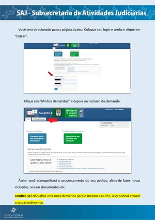 Você será direcionado para a página abaixo. Coloque seu login e senha e clique em
“Entrar”.
Clique em “Minhas demandas” e depois no número da demanda.
Assim você acompanhará o processamento do seu pedido, além de fazer novas
inclusões, anexar documentos etc.
Lembre-se! Não abra uma nova demanda para o mesmo assunto, isso poderá atrasar
o seu atendimento.
 