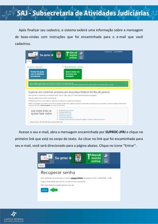 Após finalizar seu cadastro, o sistema exibirá uma informação sobre a mensagem
de boas-vindas com instruções que foi encaminhada para o e-mail que você
cadastrou.
Acesse o seu e-mail, abra a mensagem encaminhada por SUPROC-JFRJ e clique no
primeiro link que está no corpo do texto. Ao clicar no link que foi encaminhado para
seu e-mail, você será direcionado para a página abaixo. Clique no ícone “Entrar”.
 