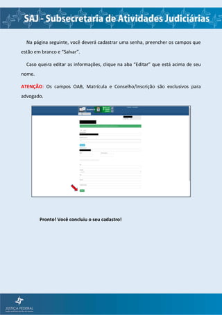 Na página seguinte, você deverá cadastrar uma senha, preencher os campos que
estão em branco e “Salvar”.
Caso queira editar as informações, clique na aba “Editar” que está acima de seu
nome.
ATENÇÃO: Os campos OAB, Matrícula e Conselho/Inscrição são exclusivos para
advogado.
Pronto! Você concluiu o seu cadastro!
 