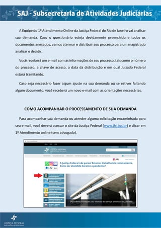 A Equipe do 1º Atendimento Online da Justiça Federal do Rio de Janeiro vai analisar
sua demanda. Caso o questionário esteja devidamente preenchido e todos os
documentos anexados, vamos atermar e distribuir seu processo para um magistrado
analisar e decidir.
Você receberá um e-mail com as informações de seu processo, tais como o número
do processo, a chave de acesso, a data da distribuição e em qual Juizado Federal
estará tramitando.
Caso seja necessário fazer algum ajuste na sua demanda ou se estiver faltando
algum documento, você receberá um novo e-mail com as orientações necessárias.
COMO ACOMPANHAR O PROCESSAMENTO DE SUA DEMANDA
Para acompanhar sua demanda ou atender alguma solicitação encaminhada para
seu e-mail, você deverá acessar o site da Justiça Federal (www.jfrj.jus.br) e clicar em
1º Atendimento online (sem advogado).
 