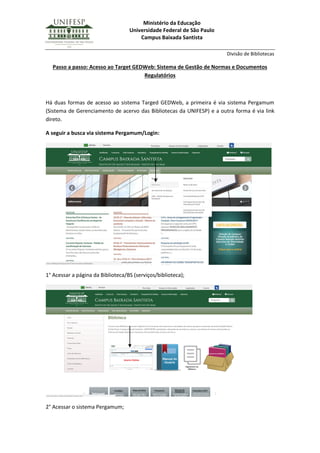 Ministério da Educação
Universidade Federal de São Paulo
Campus Baixada Santista
Divisão de Bibliotecas
Passo a passo: Acesso ao Target GEDWeb: Sistema de Gestão de Normas e Documentos
Regulatórios
Há duas formas de acesso ao sistema Targed GEDWeb, a primeira é via sistema Pergamum
(Sistema de Gerenciamento de acervo das Bibliotecas da UNIFESP) e a outra forma é via link
direto.
A seguir a busca via sistema Pergamum/Login:
1° Acessar a página da Biblioteca/BS (serviços/biblioteca);
2° Acessar o sistema Pergamum;
 