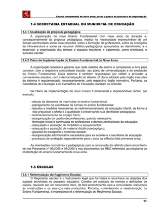 Ensino fundamental de nove anos: passo a passo do processo de implantação
1.4 SECRETARIA ESTADUAL OU MUNICIPAL DE EDUCAÇÃO
1.4.1 Atualização da proposta pedagógica
A organização do novo Ensino Fundamental com nove anos de duração e,
conseqüentemente da proposta pedagógica, implica na necessidade imprescindível de um
debate aprofundado sobre essa proposta, sobre a formação de professores, sobre as condições
de infra-estrutura e sobre os recursos didático-pedagógicos apropriados ao atendimento e o
essencial: a organização dos tempos e espaços escolares e tratamento, como prioridade, o
sucesso escolar.
1.4.2 Plano de Implementação do Ensino Fundamental de Nove Anos
A organização federativa garante que cada sistema de ensino é competente e livre para
construir, com a respectiva comunidade escolar, seu plano de universalização e de ampliação
do Ensino Fundamental. Cada sistema é também responsável por refletir e proceder a
convenientes estudos, com a democratização do debate. O plano adotado pelo órgão executivo
do sistema é regulamentado, necessariamente, pelo respectivo órgão normativo. Portanto, as
Secretarias de Educação e os Conselhos de Educação precisam se articular.
No Plano de Implementação do novo Ensino Fundamental é imprescindível conter, por
exemplo:
- estudo da demanda de matrículas no ensino fundamental;
- planejamento da quantidade de turmas no ensino fundamental;
- estudos e medidas necessárias ao redimensionamento da educação infantil, de forma a
não prejudicar a oferta e a qualidade e preservando sua identidade pedagógica;
- redimensionamento do espaço físico;
- reorganização do quadro de professores, quando necessário;
- formação inicial e continuada de professores e demais profissionais da educação;
- adequação e aquisição de mobiliário e equipamentos;
- adequação e aquisição de material didático-pedagógico;
- garantia de transporte e merenda escolar;
- reorganização administrativa necessária para as escolas e a secretaria de educação;
- processos de avaliação, especialmente para o ciclo da infância (três primeiros anos).
As orientações normativas e pedagógicas para a construção do referido plano encontram-
se nos Pareceres nº 06/2005 e 04/2008 e nos documentos do MEC referentes ao programa de
implantação do ensino fundamental de nove anos.
1.5 ESCOLAS
1.5.1 Reformulação do Regimento Escolar.
O Regimento escolar é o instrumento legal que formaliza e reconhece as relações dos
sujeitos envolvidos no processo educativo. Contém um conjunto de normas e definições de
papéis, devendo ser um documento claro, de fácil entendimento para a comunidade, traduzindo
as construções e os avanços nela produzidos. Portanto, considerando a reestruturação do
Ensino Fundamental, é imprescindível a reformulação do Regimento Escolar.
11
 