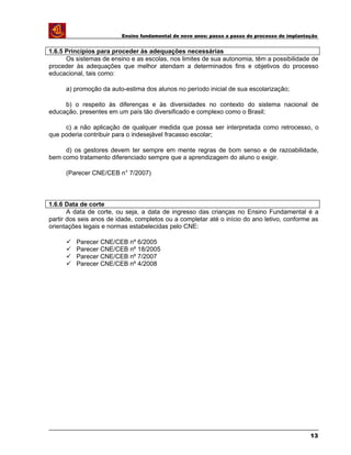 Ensino fundamental de nove anos: passo a passo do processo de implantação
1.6.5 Princípios para proceder às adequações necessárias
Os sistemas de ensino e as escolas, nos limites de sua autonomia, têm a possibilidade de
proceder às adequações que melhor atendam a determinados fins e objetivos do processo
educacional, tais como:
a) promoção da auto-estima dos alunos no período inicial de sua escolarização;
b) o respeito às diferenças e às diversidades no contexto do sistema nacional de
educação, presentes em um país tão diversificado e complexo como o Brasil;
c) a não aplicação de qualquer medida que possa ser interpretada como retrocesso, o
que poderia contribuir para o indesejável fracasso escolar;
d) os gestores devem ter sempre em mente regras de bom senso e de razoabilidade,
bem como tratamento diferenciado sempre que a aprendizagem do aluno o exigir.
(Parecer CNE/CEB n° 7/2007)
1.6.6 Data de corte
A data de corte, ou seja, a data de ingresso das crianças no Ensino Fundamental é a
partir dos seis anos de idade, completos ou a completar até o início do ano letivo, conforme as
orientações legais e normas estabelecidas pelo CNE:
 Parecer CNE/CEB nº 6/2005
 Parecer CNE/CEB nº 18/2005
 Parecer CNE/CEB nº 7/2007
 Parecer CNE/CEB nº 4/2008
13
 