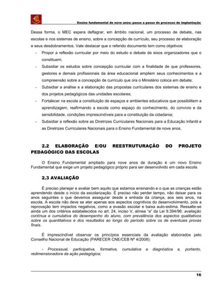 Ensino fundamental de nove anos: passo a passo do processo de implantação
Dessa forma, o MEC espera deflagrar, em âmbito nacional, um processo de debate, nas
escolas e nos sistemas de ensino, sobre a concepção de currículo, seu processo de elaboração
e seus desdobramentos. Vale destacar que o referido documento tem como objetivos:
- Propor a reflexão curricular por meio do estudo e debate de eixos organizadores que o
constituem;
- Subsidiar os estudos sobre concepção curricular com a finalidade de que professores,
gestores e demais profissionais da área educacional ampliem seus conhecimentos e a
compreensão sobre a concepção de currículo que ora o Ministério coloca em debate;
- Subsidiar a análise e a elaboração das propostas curriculares dos sistemas de ensino e
dos projetos pedagógicos das unidades escolares;
- Fortalecer na escola a constituição de espaços e ambientes educativos que possibilitem a
aprendizagem, reafirmando a escola como espaço do conhecimento, do convívio e da
sensibilidade, condições imprescindíveis para a constituição da cidadania;
- Subsidiar a reflexão sobre as Diretrizes Curriculares Nacionais para a Educação Infantil e
as Diretrizes Curriculares Nacionais para o Ensino Fundamental de nove anos.
2.2 ELABORAÇÃO E/OU REESTRUTURAÇÃO DO PROJETO
PEDAGÓGICO DAS ESCOLAS
O Ensino Fundamental ampliado para nove anos de duração é um novo Ensino
Fundamental que exige um projeto pedagógico próprio para ser desenvolvido em cada escola.
2.3 AVALIAÇÃO
É preciso planejar e avaliar bem aquilo que estamos ensinando e o que as crianças estão
aprendendo desde o início da escolarização. É preciso não perder tempo, não deixar para os
anos seguintes o que devemos assegurar desde a entrada da criança, aos seis anos, na
escola. A escola não deve se ater apenas aos aspectos cognitivos do desenvolvimento, pois a
reprovação tem impactos negativos, como a evasão escolar e baixa auto-estima. Ressalte-se
ainda um dos critérios estabelecidos no art. 24, inciso V, alínea “a” da Lei 9.394/96: avaliação
contínua e cumulativa do desempenho do aluno, com prevalência dos aspectos qualitativos
sobre os quantitativos e dos resultados ao longo do período sobre os de eventuais provas
finais.
É imprescindível observar os princípios essenciais da avaliação elaborados pelo
Conselho Nacional de Educação (PARECER CNE/CEB Nº 4/2008):
- Processual, participativa, formativa, cumulativa e diagnóstica e, portanto,
redimensionadora da ação pedagógica;
16
 