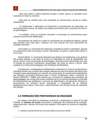 Ensino fundamental de nove anos: passo a passo do processo de implantação
- Não pode repetir a prática tradicional limitada a avaliar apenas os resultados finais
traduzidos em notas ou conceitos;
- Não pode ser adotada como mera verificação de conhecimentos visando ao caráter
classificatório;
- É indispensável a elaboração de instrumentos e procedimentos de observação, de
acompanhamento contínuo, de registro e de reflexão permanente sobre o processo de ensino e
de aprendizagem;
- A avaliação, como um momento necessário à construção de conhecimentos pelas
crianças no processo de alfabetização.
Na perspectiva de verifica se o direito ao aprendizado de competências básicas e gerais
está garantido para cada aluno, contamos, em nível nacional com dois instrumentos de
avaliação relevantes:
Prova Brasil: é o instrumento de medida das competências leitora e matemática, aplicado
em praticamente todas as crianças e jovens matriculados na quarta e oitava séries (quinto e
nono anos).
Provinha Brasil: é o instrumento elaborado para oferecer aos professores e aos gestores
das escolas públicas e das redes de ensino um diagnóstico do nível de alfabetização dos
alunos, ainda no início do processo de aprendizagem, permitindo assim intervenções com vista
à correção de possíveis insuficiências apresentadas nas áreas de leitura e escrita. Essa
avaliação é um instrumento pedagógico sem finalidades classificatórias.
Considerando a complexidade da alfabetização e letramento no início da escolarização é
importante lembrar que a maioria das crianças necessita de mais de duzentos dias letivos para
consolidar essas aprendizagens em conjunto com outras áreas do conhecimento estabelecidas
nas Diretrizes Curriculares Nacionais para o Ensino Fundamental. Assim, recorrendo ao
Parecer CNE/CEB n° 4/2008, esse reafirma que o processo de avaliação deve considerar, de
forma prioritária, que os três anos iniciais constituam-se em um período destinado à construção
de conhecimentos que solidifiquem o processo de alfabetização e de letramento. Portanto os
procedimentos de avaliação devem acompanhar a necessidade de se trabalhar
pedagogicamente nesses 3 anos para o desenvolvimento das diversas formas de expressão
das crianças.
2.4 FORMAÇÃO DOS PROFISSIONAIS DA EDUCAÇÃO
Em relação à formação de professores, lembramos o estabelecido no artigo 67 da LDB
9.394/96, os sistemas de ensino promoverão a valorização dos profissionais da educação,
assegurando-lhes, inclusive nos termos dos estatutos e dos planos de carreira do magistério
público:
I – ingresso exclusivamente por concurso público de provas e títulos;
17
 