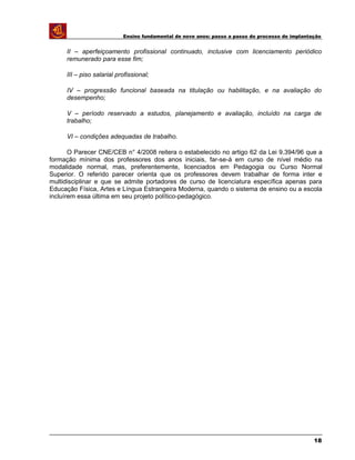 Ensino fundamental de nove anos: passo a passo do processo de implantação
II – aperfeiçoamento profissional continuado, inclusive com licenciamento periódico
remunerado para esse fim;
III – piso salarial profissional;
IV – progressão funcional baseada na titulação ou habilitação, e na avaliação do
desempenho;
V – período reservado a estudos, planejamento e avaliação, incluído na carga de
trabalho;
VI – condições adequadas de trabalho.
O Parecer CNE/CEB n° 4/2008 reitera o estabelecido no artigo 62 da Lei 9.394/96 que a
formação mínima dos professores dos anos iniciais, far-se-á em curso de nível médio na
modalidade normal, mas, preferentemente, licenciados em Pedagogia ou Curso Normal
Superior. O referido parecer orienta que os professores devem trabalhar de forma inter e
multidisciplinar e que se admite portadores de curso de licenciatura específica apenas para
Educação Física, Artes e Língua Estrangeira Moderna, quando o sistema de ensino ou a escola
incluírem essa última em seu projeto político-pedagógico.
18
 