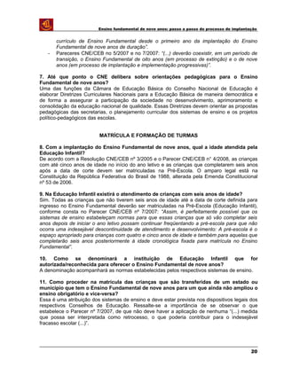 Ensino fundamental de nove anos: passo a passo do processo de implantação
currículo de Ensino Fundamental desde o primeiro ano da implantação do Ensino
Fundamental de nove anos de duração”.
- Pareceres CNE/CEB no 5/2007 e no 7/2007: “(...) deverão coexistir, em um período de
transição, o Ensino Fundamental de oito anos (em processo de extinção) e o de nove
anos (em processo de implantação e implementação progressivas)”.
7. Até que ponto o CNE delibera sobre orientações pedagógicas para o Ensino
Fundamental de nove anos?
Uma das funções da Câmara de Educação Básica do Conselho Nacional de Educação é
elaborar Diretrizes Curriculares Nacionais para a Educação Básica de maneira democrática e
de forma a assegurar a participação da sociedade no desenvolvimento, aprimoramento e
consolidação da educação nacional de qualidade. Essas Diretrizes devem orientar as propostas
pedagógicas das secretarias, o planejamento curricular dos sistemas de ensino e os projetos
político-pedagógicos das escolas.
MATRÍCULA E FORMAÇÃO DE TURMAS
8. Com a implantação do Ensino Fundamental de nove anos, qual a idade atendida pela
Educação Infantil?
De acordo com a Resolução CNE/CEB nº 3/2005 e o Parecer CNE/CEB n° 4/2008, as crianças
com até cinco anos de idade no início do ano letivo e as crianças que completarem seis anos
após a data de corte devem ser matriculadas na Pré-Escola. O amparo legal está na
Constituição da República Federativa do Brasil de 1988, alterada pela Emenda Constitucional
nº 53 de 2006.
9. Na Educação Infantil existirá o atendimento de crianças com seis anos de idade?
Sim. Todas as crianças que não tiverem seis anos de idade até a data de corte definida para
ingresso no Ensino Fundamental deverão ser matriculadas na Pré-Escola (Educação Infantil),
conforme consta no Parecer CNE/CEB nº 7/2007: “Assim, é perfeitamente possível que os
sistemas de ensino estabeleçam normas para que essas crianças que só vão completar seis
anos depois de iniciar o ano letivo possam continuar freqüentando a pré-escola para que não
ocorra uma indesejável descontinuidade de atendimento e desenvolvimento: A pré-escola é o
espaço apropriado para crianças com quatro e cinco anos de idade e também para aquelas que
completarão seis anos posteriormente à idade cronológica fixada para matrícula no Ensino
Fundamental”.
10. Como se denominará a instituição de Educação Infantil que for
autorizada/reconhecida para oferecer o Ensino Fundamental de nove anos?
A denominação acompanhará as normas estabelecidas pelos respectivos sistemas de ensino.
11. Como proceder na matrícula das crianças que são transferidas de um estado ou
município que tem o Ensino Fundamental de nove anos para um que ainda não ampliou o
ensino obrigatório e vice-versa?
Essa é uma atribuição dos sistemas de ensino e deve estar prevista nos dispositivos legais dos
respectivos Conselhos de Educação. Ressalte-se a importância de se observar o que
estabelece o Parecer nº 7/2007, de que não deve haver a aplicação de nenhuma “(...) medida
que possa ser interpretada como retrocesso, o que poderia contribuir para o indesejável
fracasso escolar (...)”.
20
 