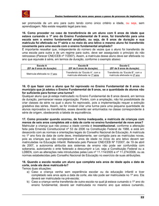 Ensino fundamental de nove anos: passo a passo do processo de implantação
ser promovida de um ano para outro tendo como único critério a idade, ou seja, sem
aprendizagem. Não existe respaldo legal para isso.
16. Como proceder no caso de transferência de um aluno com 6 anos de idade que
estava cursando o 1º ano do Ensino Fundamental de 9 anos, foi transferido para uma
escola sem o ensino fundamental ampliado, ou seja, de 8 anos de duração e sua
matrícula foi efetivada na 1ª série e no meio do ano letivo o mesmo aluno foi transferido
novamente para uma escola com o ensino fundamental ampliado?
É importante ressaltar que, independente do número de vezes que o aluno foi transferido de
uma escola para outra e de um regime para outro, deve ser assegurado o princípio do não
retrocesso (Parecer CNE/CEB nº 7/2007). Assim, a matrícula desse aluno deve ser efetivada no
ano que equivale à série, em termos de duração, conforme o exemplo abaixo:
Escola A
(EF de 9 anos de duração)
Escola B
(EF de 8 anos de duração)
Escola C
(EF de 9 anos de duração)
Matrícula efetivada no 1º ano
Transferido da “Escola A”, com a
matrícula efetivada na 1ª série
Transferido da “Escola B”, com a
matrícula efetivada no 2º ano
16. O que fazer com o aluno que foi reprovado no Ensino Fundamental de 8 anos no
município que já adotou o Ensino Fundamental de 9 anos, se a quantidade de alunos não
for suficiente para formar uma turma?
Qualquer aluno que já esteja matriculado no Ensino Fundamental de 8 anos deverá, em termos
de duração, permanecer nessa organização. Porém, com a ampliação, não há possibilidade de
criar classes da série na qual o aluno foi reprovado, pois a implementação requer a extinção
gradativa das séries. Assim, se for inviável criar uma turma para uma pequena quantidade de
alunos reprovados ou transferidos, esses deverão ser enturmados na classe correspondente à
série de origem, obedecendo a tabela de equivalência.
17. Como proceder quando ocorreu, de forma inadequada, a matrícula de crianças com
menos de seis anos completos até a data de corte no ensino fundamental de nove anos?
Matricular a criança que não possui a idade correta é inconstitucional, conforme a alteração
feita pela Emenda Constitucional nº 53 de 2006 na Constituição Federal de 1988, e está em
desacordo com as normas e orientações legais do Conselho Nacional de Educação. A matrícula
no 1º ano fora da data de corte deve, imediatamente, ser corrigida para as matrículas novas,
pois as crianças que não completaram 6 anos de idade no início do ano letivo devem ser
matriculadas na Educação Infantil. Reiterada pelo Parecer CNE/CEB Nº 7/2007, de 19 de abril
de 2007, a autonomia atribuída aos sistemas de ensino não pode ser confundida com
soberania, autorizando o ente federado a descumprir a Lei, seja a Constituição Federal ou a
LDBEN, com as alterações nela introduzidas pelas Leis nº 11.114/2005 e nº 11.274/2006, ou as
normas estabelecidas pelo Conselho Nacional de Educação no exercício de suas atribuições.
18. Quando a escola recebe um aluno que completa seis anos de idade após a data de
corte, onde ela deve matriculá-lo?
Temos duas situações:
a) Caso a criança venha sem experiência escolar ou da educação infantil e tiver
completado seis anos após a data de corte, ela não pode ser matriculada no 1º ano. Ela
deverá ser matriculada na pré-escola;
b) Caso a criança venha transferida de outra escola na qual já estava cursando o 1º ano do
ensino fundamental, deverá ser matriculada no mesmo ano que estava cursando,
22
 