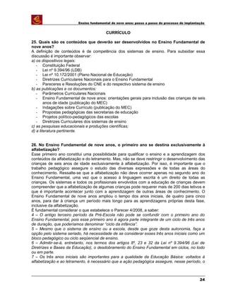 Ensino fundamental de nove anos: passo a passo do processo de implantação
CURRÍCULO
25. Quais são os conteúdos que deverão ser desenvolvidos no Ensino Fundamental de
nove anos?
A definição de conteúdos é de competência dos sistemas de ensino. Para subsidiar essa
discussão é importante observar:
a) os dispositivos legais:
- Constituição Federal
- Lei nº 9.394/96 (LDB)
- Lei nº 10.172/2001 (Plano Nacional de Educação)
- Diretrizes Curriculares Nacionais para o Ensino Fundamental
- Pareceres e Resoluções do CNE e do respectivo sistema de ensino
b) as publicações e os documentos:
- Parâmetros Curriculares Nacionais
- Ensino Fundamental de nove anos: orientações gerais para inclusão das crianças de seis
anos de idade (publicação do MEC)
- Indagações sobre Currículo (publicação do MEC)
- Propostas pedagógicas das secretarias de educação
- Projetos político-pedagógicos das escolas
- Diretrizes Curriculares dos sistemas de ensino
c) as pesquisas educacionais e produções científicas;
d) a literatura pertinente.
26. No Ensino Fundamental de nove anos, o primeiro ano se destina exclusivamente à
alfabetização?
Esse primeiro ano constitui uma possibilidade para qualificar o ensino e a aprendizagem dos
conteúdos da alfabetização e do letramento. Mas, não se deve restringir o desenvolvimento das
crianças de seis anos de idade exclusivamente à alfabetização. Por isso, é importante que o
trabalho pedagógico assegure o estudo das diversas expressões e de todas as áreas do
conhecimento. Ressalte-se que a alfabetização não deve ocorrer apenas no segundo ano do
Ensino Fundamental, uma vez que o acesso à linguagem escrita é um direito de todas as
crianças. Os sistemas e todos os profissionais envolvidos com a educação de crianças devem
compreender que a alfabetização de algumas crianças pode requerer mais de 200 dias letivos e
que é importante acontecer junto com a aprendizagem de outras áreas de conhecimento. O
Ensino Fundamental de nove anos ampliou o tempo dos anos iniciais, de quatro para cinco
anos, para dar à criança um período mais longo para as aprendizagens próprias desta fase,
inclusive da alfabetização.
É fundamental considerar o que estabelece o Parecer 4/2008, a saber:
4 – O antigo terceiro período da Pré-Escola não pode se confundir com o primeiro ano do
Ensino Fundamental, pois esse primeiro ano é agora parte integrante de um ciclo de três anos
de duração, que poderíamos denominar “ciclo da infância”.
5 – Mesmo que o sistema de ensino ou a escola, desde que goze desta autonomia, faça a
opção pelo sistema seriado, há necessidade de se considerar esses três anos iniciais como um
bloco pedagógico ou ciclo seqüencial de ensino.
6 – Admitir-se-á, entretanto, nos termos dos artigos 8º, 23 e 32 da Lei nº 9.394/96 (Lei de
Diretrizes e Bases da Educação), o desdobramento do Ensino Fundamental em ciclos, no todo
ou em parte.
7 – Os três anos iniciais são importantes para a qualidade da Educação Básica: voltados à
alfabetização e ao letramento, é necessário que a ação pedagógica assegure, nesse período, o
24
 