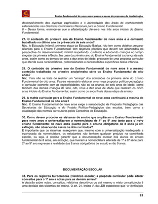 Ensino fundamental de nove anos: passo a passo do processo de implantação
desenvolvimento das diversas expressões e o aprendizado das áreas de conhecimento
estabelecidas nas Diretrizes Curriculares Nacionais para o Ensino Fundamental.
8 – Dessa forma, entende-se que a alfabetização dar-se-á nos três anos iniciais do Ensino
Fundamental.
27. O conteúdo do primeiro ano do Ensino Fundamental de nove anos é o conteúdo
trabalhado no último ano da pré-escola de seis anos?
Não. A Educação Infantil, primeira etapa da Educação Básica, não tem como objetivo preparar
crianças para o Ensino Fundamental; tem objetivos próprios que devem ser alcançados na
perspectiva do desenvolvimento infantil respeitando, cuidando e educando crianças no tempo
singular da primeira infância. No caso do primeiro ano do Ensino Fundamental a criança de seis
anos, assim como as demais de sete a dez anos de idade, precisam de uma proposta curricular
que atenda suas características, potencialidades e necessidades específicas dessa infância.
28. O conteúdo do primeiro ano do Ensino Fundamental de nove anos é o mesmo
conteúdo trabalhado no primeiro ano/primeira série do Ensino Fundamental de oito
anos?
Não. Pois não se trata de realizar um “arranjo” dos conteúdos da primeira série do Ensino
Fundamental de oito anos. Faz-se necessário elaborar uma nova proposta político-pedagógica
e curricular coerente com as especificidades não só da criança de seis anos de idade, como
também das demais crianças de sete, oito, nove e dez anos de idade que realizam os cinco
anos iniciais do Ensino Fundamental, assim como os anos finais dessa etapa de ensino.
29. A matriz curricular para o Ensino Fundamental de nove anos continuará a mesma do
Ensino Fundamental de oito anos?
Não. O Ensino Fundamental de nove anos exige a reelaboração da Proposta Pedagógica das
Secretarias de Educação e do Projeto Político-Pedagógico das escolas, bem como a
atualização das normas curriculares pelos Conselhos de Educação.
30. Como devem proceder os sistemas de ensino que ampliaram o Ensino Fundamental
para nove anos e universalizaram a nomenclatura de 1º ao 9º ano tanto para o novo
ensino fundamental de nove anos quanto para o ensino obrigatório de 8 anos já em
extinção, não observando assim os dois currículos?
É importante que os sistemas assegurem que, mesmo com a universalização inadequada e
equivocada da nomenclatura, os estudantes não tenham qualquer prejuízo na caminhada
escolar, ou seja, é preciso garantir que a documentação escolar dos alunos do ensino
fundamental de 8 anos, em extinção, que tiveram a nomenclatura alterada de 1ª a 8ª série para
2º ao 9º ano expresse a realidade dos 8 anos obrigatórios de estudo e não 9 anos.
DOCUMENTAÇÃO ESCOLAR
31. Para os registros burocráticos (histórico escolar) a proposta curricular pode adotar
conceitos para o 1º ano e notas para as demais séries?
A decisão sobre notas, conceitos, relatórios descritivos ou até mesmo o misto conceito/nota é
uma decisão dos sistemas de ensino. O art. 24, Inciso V, da LDB estabelece que “a verificação
25
 