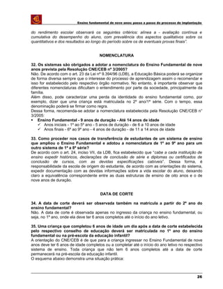 Ensino fundamental de nove anos: passo a passo do processo de implantação
do rendimento escolar observará os seguintes critérios: alínea a - avaliação contínua e
cumulativa do desempenho do aluno, com prevalência dos aspectos qualitativos sobre os
quantitativos e dos resultados ao longo do período sobre os de eventuais provas finais”.
NOMENCLATURA
32. Os sistemas são obrigados a adotar a nomenclatura do Ensino Fundamental de nove
anos prevista pela Resolução CNE/CEB nº 3/2005?
Não. De acordo com o art. 23 da Lei nº 9.394/96 (LDB), a Educação Básica poderá se organizar
de forma diversa sempre que o interesse do processo de aprendizagem assim o recomendar e
isso for estabelecido pelo respectivo órgão normativo. No entanto, é importante observar que
diferentes nomenclaturas dificultam o entendimento por parte da sociedade, principalmente da
família.
Além disso, pode caracterizar uma perda da identidade do ensino fundamental como, por
exemplo, dizer que uma criança está matriculada no 2º ano/1ª série. Com o tempo, essa
denominação poderá se firmar como regra.
Dessa forma, recomenda-se adotar a nomenclatura estabelecida pela Resolução CNE/CEB n°
3/2005:
 Ensino Fundamental - 9 anos de duração - Até 14 anos de idade
 Anos iniciais - 1º ao 5º ano - 5 anos de duração - de 6 a 10 anos de idade
 Anos finais - 6º ao 9º ano - 4 anos de duração - de 11 a 14 anos de idade
33. Como proceder nos casos de transferência de estudantes de um sistema de ensino
que ampliou o Ensino Fundamental e adotou a nomenclatura de 1º ao 9º ano para um
outro sistema de 1ª a 8ª série?
De acordo com o art. 24, inciso VII, da LDB, fica estabelecido que “cabe a cada instituição de
ensino expedir históricos, declarações de conclusão de série e diplomas ou certificados de
conclusão de cursos, com as devidas especificações cabíveis”. Dessa forma, é
responsabilidade da escola de origem do estudante, de acordo com as orientações do sistema,
expedir documentação com as devidas informações sobre a vida escolar do aluno, deixando
claro a equivalência correspondente entre as duas estruturas de ensino de oito anos e o de
nove anos de duração.
DATA DE CORTE
34. A data de corte deverá ser observada também na matrícula a partir do 2º ano do
ensino fundamental?
Não. A data de corte é observada apenas no ingresso da criança no ensino fundamental, ou
seja, no 1º ano, onde ela deve ter 6 anos completos até o início do ano letivo.
35. Uma criança que completou 6 anos de idade um dia após a data de corte estabelecida
pelo respectivo conselho de educação deverá ser matriculada no 1º ano do ensino
fundamental ou na pré-escola da educação infantil?
A orientação do CNE/CEB é de que para a criança ingressar no Ensino Fundamental de nove
anos deve ter 6 anos de idade completos ou a completar até o início do ano letivo no respectivo
sistema de ensino. Toda criança que não tem 6 anos completos até a data de corte
permanecerá na pré-escola da educação infantil.
O esquema abaixo demonstra uma situação prática:
26
 