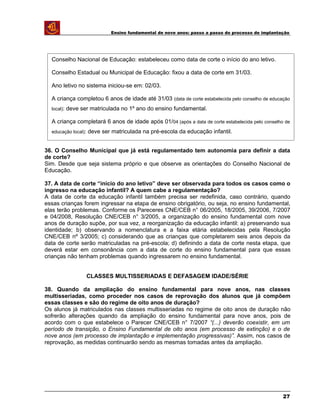 Ensino fundamental de nove anos: passo a passo do processo de implantação
36. O Conselho Municipal que já está regulamentado tem autonomia para definir a data
de corte?
Sim. Desde que seja sistema próprio e que observe as orientações do Conselho Nacional de
Educação.
37. A data de corte “início do ano letivo” deve ser observada para todos os casos como o
ingresso na educação infantil? A quem cabe a regulamentação?
A data de corte da educação infantil também precisa ser redefinida, caso contrário, quando
essas crianças forem ingressar na etapa de ensino obrigatório, ou seja, no ensino fundamental,
elas terão problemas. Conforme os Pareceres CNE/CEB n° 06/2005, 18/2005, 39/2006, 7/2007
e 04/2008, Resolução CNE/CEB n° 3/2005, a organização do ensino fundamental com nove
anos de duração supõe, por sua vez, a reorganização da educação infantil: a) preservando sua
identidade; b) observando a nomenclatura e a faixa etária estabelecidas pela Resolução
CNE/CEB nº 3/2005; c) considerando que as crianças que completarem seis anos depois da
data de corte serão matriculadas na pré-escola; d) definindo a data de corte nesta etapa, que
deverá estar em consonância com a data de corte do ensino fundamental para que essas
crianças não tenham problemas quando ingressarem no ensino fundamental.
CLASSES MULTISSERIADAS E DEFASAGEM IDADE/SÉRIE
38. Quando da ampliação do ensino fundamental para nove anos, nas classes
multisseriadas, como proceder nos casos de reprovação dos alunos que já compõem
essas classes e são do regime de oito anos de duração?
Os alunos já matriculados nas classes multisseriadas no regime de oito anos de duração não
sofrerão alterações quando da ampliação do ensino fundamental para nove anos, pois de
acordo com o que estabelece o Parecer CNE/CEB n° 7/2007 “(...) deverão coexistir, em um
período de transição, o Ensino Fundamental de oito anos (em processo de extinção) e o de
nove anos (em processo de implantação e implementação progressivas)”. Assim, nos casos de
reprovação, as medidas continuarão sendo as mesmas tomadas antes da ampliação.
27
Conselho Nacional de Educação: estabeleceu como data de corte o início do ano letivo.
Conselho Estadual ou Municipal de Educação: fixou a data de corte em 31/03.
Ano letivo no sistema iniciou-se em: 02/03.
A criança completou 6 anos de idade até 31/03 (data de corte estabelecida pelo conselho de educação
local): deve ser matriculada no 1º ano do ensino fundamental.
A criança completará 6 anos de idade após 01/04 (após a data de corte estabelecida pelo conselho de
educação local): deve ser matriculada na pré-escola da educação infantil.
 