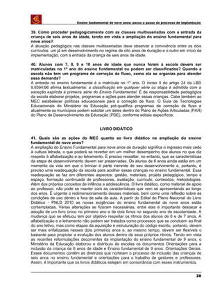 Ensino fundamental de nove anos: passo a passo do processo de implantação
39. Como proceder pedagogicamente com as classes multisseriadas com a entrada da
criança de seis anos de idade, tendo em vista a ampliação do ensino fundamental para
nove anos?
A atuação pedagógica nas classes multisseriadas deve observar a convivência entre os dois
currículos: um já em desenvolvimento no regime de oito anos de duração e o outro em início de
implementação, com a entrada da criança de seis anos de idade.
40. Alunos com 7, 8, 9 e 10 anos de idade que nunca foram à escola devem ser
matriculadas no 1º ano do ensino fundamental ou podem ser classificados? Quando a
escola não tem um programa de correção de fluxo, como ela se organiza para atender
essa demanda?
A entrada no ensino fundamental é a matrícula no 1º ano. O inciso II do artigo 24 da LBD
9.9394/96 afirma textualmente: a classificação em qualquer série ou etapa é admitida com a
exceção explícita à primeira série do Ensino Fundamental. É de responsabilidade pedagógica
da escola elaborar projetos, programas e ações para atender essas crianças. Cabe também ao
MEC estabelecer políticas educacionais para a correção de fluxo. O Guia de Tecnologias
Educacionais do Ministério da Educação pré-qualifica programas de correção de fluxo e
atualmente os municípios podem solicitar um deles dentro do Plano de Ações Articuladas (PAR)
do Plano de Desenvolvimento da Educação (PDE), conforme editais específicos.
LIVRO DIDÁTICO
41. Quais são as ações do MEC quanto ao livro didático na ampliação do ensino
fundamental de nove anos?
A ampliação do Ensino Fundamental para nove anos de duração significa o ingresso mais cedo
à cultura letrada, o que poderá se reverter em um melhor desempenho dos alunos no que diz
respeito à alfabetização e ao letramento. É preciso ressaltar, no entanto, que as características
da etapa de desenvolvimento devem ser preservadas. Os alunos de 6 anos ainda estão em um
momento da vida em que o brincar é parte inerente de seu desenvolvimento e, portanto, é
preciso uma readequação da escola para acolher essas crianças no ensino fundamental. Essa
readequação se faz em diferentes aspectos: gestão, materiais, projeto pedagógico, tempo e
espaço, formação continuada de professores, avaliação, currículo, conteúdos, metodologias.
Além dos próprios conceitos de infância e adolescência. O livro didático, como material de apoio
ao professor, não pode se manter com as características que vem se apresentando ao longo
dos anos. É urgente o redimensionamento desses materiais, bem como uma reflexão sobre as
condições de uso dentro e fora de sala de aula. A partir do Edital do Plano Nacional do Livro
Didático - PNLD 2010 as novas exigências do ensino fundamental de nove anos estão
contempladas. Várias alterações se fizeram necessárias, entre elas é importante destacar a
adoção de um livro único no primeiro ano e de dois livros no segundo ano de escolaridade. A
mudança que se efetuou tem por objetivo respeitar os ritmos dos alunos de 6 e de 7 anos. A
alfabetização e o letramento não podem ser tratados como processos que se concluem ao final
do ano letivo, mas como etapas da aquisição e estruturação do código escrito, portanto, devem
ser mais enfatizadas nesses dois primeiros anos e, ao mesmo tempo, devem ser flexíveis o
bastante para propiciar a evolução dos alunos dentro de seus próprios ritmos. Tendo em vista
as recentes reformulações decorrentes da implantação do ensino fundamental de 9 anos, o
Ministério da Educação elaborou e distribuiu às escolas os documentos Orientações para a
inclusão da criança de 6 anos de idade e Ensino fundamental de 9 anos: Orientações Gerais.
Esses documentos contêm as diretrizes que norteiam o processo de inclusão das crianças de
seis anos no ensino fundamental e orientações para o trabalho de gestores e professores.
Assim, é importante que os livros didáticos estejam em consonância com esses instrumentos.
28
 