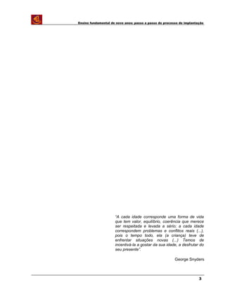 Ensino fundamental de nove anos: passo a passo do processo de implantação
“A cada idade corresponde uma forma de vida
que tem valor, equilíbrio, coerência que merece
ser respeitada e levada a sério; a cada idade
correspondem problemas e conflitos reais (...),
pois o tempo todo, ela (a criança) teve de
enfrentar situações novas (...) Temos de
incentivá-la a gostar da sua idade, a desfrutar do
seu presente”.
George Snyders
3
 