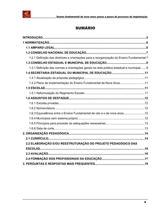 Ensino fundamental de nove anos: passo a passo do processo de implantação
SUMÁRIO
INTRODUÇÃO.............................................................................................................................5
1 NORMATIZAÇÃO.....................................................................................................................6
1.1 AMPARO LEGAL...............................................................................................................6
1.2 CONSELHO NACIONAL DE EDUCAÇÃO........................................................................7
1.2.1 Definição das diretrizes e orientações para a reorganização do Ensino Fundamental 7
1.3 CONSELHO ESTADUAL E MUNICIPAL DE EDUCAÇÃO................................................9
1.3.1 Definição das normas e orientações gerais na rede pública estadual e municipal.......9
1.4 SECRETARIA ESTADUAL OU MUNICIPAL DE EDUCAÇÃO........................................11
1.4.1 Atualização da proposta pedagógica.........................................................................11
1.4.2 Plano de Implementação do Ensino Fundamental de Nove Anos..............................11
1.5 ESCOLAS........................................................................................................................11
1.5.1 Reformulação do Regimento Escolar.........................................................................11
1.6 ASSUNTOS DE DESTAQUE...........................................................................................12
1.6.1 Escolas privadas........................................................................................................12
1.6.2 Nomenclatura.............................................................................................................12
1.6.3 Equivalência entre o Ensino Fundamental de oito e o de nove anos.........................12
1.6.4 Municípios sem sistema próprio.................................................................................12
1.6.5 Princípios para proceder às adequações necessárias...............................................13
1.6.6 Data de corte.............................................................................................................13
2. ORGANIZAÇÃO PEDAGÓGICA...........................................................................................14
2.1 CURRÍCULO....................................................................................................................14
2.2 ELABORAÇÃO E/OU REESTRUTURAÇÃO DO PROJETO PEDAGÓGICO DAS
ESCOLAS..............................................................................................................................16
2.3 AVALIAÇÃO....................................................................................................................16
2.4 FORMAÇÃO DOS PROFISSIONAIS DA EDUCAÇÃO....................................................17
3. PERGUNTAS E RESPOSTAS MAIS FREQUENTES............................................................19
4
 