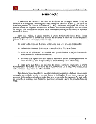 Ensino fundamental de nove anos: passo a passo do processo de implantação
INTRODUÇÃO
O Ministério da Educação, por meio da Secretaria de Educação Básica (SEB), da
Diretoria de Concepções e Orientações Curriculares para Educação Básica (DCOCEB) e da
Coordenação-Geral do Ensino Fundamental (COEF), cumprindo seu papel de indutor de
políticas quanto ao programa de ampliação do ensino fundamental obrigatório para nove anos
de duração, com início aos seis anos de idade, tem desenvolvido ações no sentido de apoiar os
sistemas de ensino.
Com essa medida, o Estado reafirma o Ensino Fundamental como direito público
subjetivo, estabelecendo a entrada das crianças de seis anos de idade no ensino obrigatório,
garantindo-lhes vagas e infra-estrutura adequada.
Os objetivos da ampliação do ensino fundamental para nove anos de duração são:
a) melhorar as condições de equidade e de qualidade da Educação Básica;
b) estruturar um novo ensino fundamental para que as crianças prossigam nos estudos,
alcançando maior nível de escolaridade;
c) assegurar que, ingressando mais cedo no sistema de ensino, as crianças tenham um
tempo mais longo para as aprendizagens da alfabetização e do letramento;
O prazo para que todos os sistemas de ensino planejem, implantem o ensino
fundamental de nove anos é o ano letivo de 2010, conforme a Lei nº 11.274/06, ou seja, deve
estar planejado e organizado até o final de 2009.
Este documento tem por objetivo subsidiar gestores municipais e estaduais, conselhos de
educação, comunidade escolar e demais órgãos e instituições. É um passo a passo do
processo de implantação e implementação do ensino fundamental de nove anos. Ao final, estão
as perguntas e respostas mais freqüentes que foram coletadas a partir de consultas feitas ao
MEC.
5
 