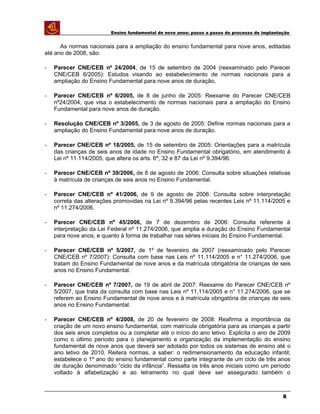 Ensino fundamental de nove anos: passo a passo do processo de implantação
As normas nacionais para a ampliação do ensino fundamental para nove anos, editadas
até ano de 2008, são:
- Parecer CNE/CEB nº 24/2004, de 15 de setembro de 2004 (reexaminado pelo Parecer
CNE/CEB 6/2005): Estudos visando ao estabelecimento de normas nacionais para a
ampliação do Ensino Fundamental para nove anos de duração.
- Parecer CNE/CEB nº 6/2005, de 8 de junho de 2005: Reexame do Parecer CNE/CEB
nº24/2004, que visa o estabelecimento de normas nacionais para a ampliação do Ensino
Fundamental para nove anos de duração.
- Resolução CNE/CEB nº 3/2005, de 3 de agosto de 2005: Define normas nacionais para a
ampliação do Ensino Fundamental para nove anos de duração.
- Parecer CNE/CEB nº 18/2005, de 15 de setembro de 2005: Orientações para a matrícula
das crianças de seis anos de idade no Ensino Fundamental obrigatório, em atendimento à
Lei nº 11.114/2005, que altera os arts. 6º, 32 e 87 da Lei nº 9.394/96.
- Parecer CNE/CEB nº 39/2006, de 8 de agosto de 2006: Consulta sobre situações relativas
à matrícula de crianças de seis anos no Ensino Fundamental.
- Parecer CNE/CEB nº 41/2006, de 9 de agosto de 2006: Consulta sobre interpretação
correta das alterações promovidas na Lei nº 9.394/96 pelas recentes Leis nº 11.114/2005 e
nº 11.274/2006.
- Parecer CNE/CEB nº 45/2006, de 7 de dezembro de 2006: Consulta referente à
interpretação da Lei Federal nº 11.274/2006, que amplia a duração do Ensino Fundamental
para nove anos, e quanto à forma de trabalhar nas séries iniciais do Ensino Fundamental.
- Parecer CNE/CEB nº 5/2007, de 1º de fevereiro de 2007 (reexaminado pelo Parecer
CNE/CEB nº 7/2007): Consulta com base nas Leis nº 11.114/2005 e n° 11.274/2006, que
tratam do Ensino Fundamental de nove anos e da matrícula obrigatória de crianças de seis
anos no Ensino Fundamental.
- Parecer CNE/CEB nº 7/2007, de 19 de abril de 2007: Reexame do Parecer CNE/CEB nº
5/2007, que trata da consulta com base nas Leis nº 11.114/2005 e n° 11.274/2006, que se
referem ao Ensino Fundamental de nove anos e à matrícula obrigatória de crianças de seis
anos no Ensino Fundamental.
- Parecer CNE/CEB nº 4/2008, de 20 de fevereiro de 2008: Reafirma a importância da
criação de um novo ensino fundamental, com matrícula obrigatória para as crianças a partir
dos seis anos completos ou a completar até o início do ano letivo. Explicita o ano de 2009
como o último período para o planejamento e organização da implementação do ensino
fundamental de nove anos que deverá ser adotado por todos os sistemas de ensino até o
ano letivo de 2010. Reitera normas, a saber: o redimensionamento da educação infantil;
estabelece o 1º ano do ensino fundamental como parte integrante de um ciclo de três anos
de duração denominado “ciclo da infância”. Ressalta os três anos iniciais como um período
voltado à alfabetização e ao letramento no qual deve ser assegurado também o
8
 