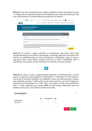 Passo 4) Você será encaminhado para a página específica do link selecionado no passo
1, a imagem abaixo representa a tela do seu computador caso o link selecionado por você
seja o link referente a Consulta Pública do componente de História.
Passo 5) Ao acessar a pagina específica da contribuição cada ponto aberto para
contribuição possui o ícone abaixo representado e localizado a direita de cada trecho. Para
realizar sua contribuição para os textos introdutórios ou habilidades, clique no ícone e
siga para o passo 6 para melhor entender como deve ser feita a contribuição. Obs: A
contribuição com relação ao texto introdutório se encontra ao fim da Consulta.
Passo 6) Ao clicar no ícone, a seguinte janela aparecerá. A contribuição deve ser feita
através da resposta as duas perguntas (“É pertinente?” e “Está claro?”). Vale ressaltar o
fato de que é necessário responder as 2 perguntas e clicar em salvar para que a resposta
seja computada. O passo 7 explica como se deve dar o processo em caso da resposta as
perguntas seja “Parcialmente” ou “Não”. Obs.: Caso julgue o trecho como pertinente e
claro, é muito importante que marque SIM nos dois campos disponíveis para que
tenhamos certeza que você analisou o trecho em questão.
 