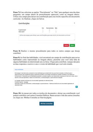 Passo 7) Caso selecione as opções “Parcialmente” ou “Não” para qualquer uma das duas
perguntas, um campo aberto de preenchimento aparecerá, como na imagem abaixo.
Utilize esse campo para deixar sua contribuição para esse trecho específico do documento
curricular. Ao finalizar, clique em Salvar.
Passo 8) Realize o mesmo procedimento para todos os outros campos que deseja
contribuir.
Passo 9) Ao final das habilidades, você encontrará um campo de contribuição para novas
habilidades como representado na imagem abaixo, preencha caso você sinta falta de
alguma habilidade em determinado ano ou faixa. Clique para contribuir, marque não para
as duas respostas e escreva o ano e o texto da habilidade que você está criando.
Passo 10) Ao passar por todos os trechos do documento e deixar sua contribuição você
poderá contribuir com outras Consultas Públicas. Basta acessar o link das outras consultas
ou clique em :Minhas Consultas ao final da página.
 