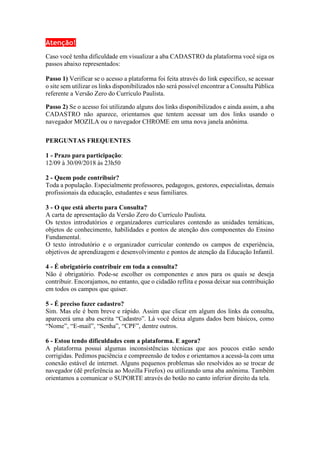Atenção!
Caso você tenha dificuldade em visualizar a aba CADASTRO da plataforma você siga os
passos abaixo representados:
Passo 1) Verificar se o acesso a plataforma foi feita através do link específico, se acessar
o site sem utilizar os links disponibilizados não será possível encontrar a Consulta Pública
referente a Versão Zero do Currículo Paulista.
Passo 2) Se o acesso foi utilizando alguns dos links disponibilizados e ainda assim, a aba
CADASTRO não aparece, orientamos que tentem acessar um dos links usando o
navegador MOZILA ou o navegador CHROME em uma nova janela anônima.
PERGUNTAS FREQUENTES
1 - Prazo para participação:
12/09 à 30/09/2018 às 23h50
2 - Quem pode contribuir?
Toda a população. Especialmente professores, pedagogos, gestores, especialistas, demais
profissionais da educação, estudantes e seus familiares.
3 - O que está aberto para Consulta?
A carta de apresentação da Versão Zero do Currículo Paulista.
Os textos introdutórios e organizadores curriculares contendo as unidades temáticas,
objetos de conhecimento, habilidades e pontos de atenção dos componentes do Ensino
Fundamental.
O texto introdutório e o organizador curricular contendo os campos de experiência,
objetivos de aprendizagem e desenvolvimento e pontos de atenção da Educação Infantil.
4 - É obrigatório contribuir em toda a consulta?
Não é obrigatório. Pode-se escolher os componentes e anos para os quais se deseja
contribuir. Encorajamos, no entanto, que o cidadão reflita e possa deixar sua contribuição
em todos os campos que quiser.
5 - É preciso fazer cadastro?
Sim. Mas ele é bem breve e rápido. Assim que clicar em algum dos links da consulta,
aparecerá uma aba escrita “Cadastro”. Lá você deixa alguns dados bem básicos, como
“Nome”, “E-mail”, “Senha”, “CPF”, dentre outros.
6 - Estou tendo dificuldades com a plataforma. E agora?
A plataforma possui algumas inconsistências técnicas que aos poucos estão sendo
corrigidas. Pedimos paciência e compreensão de todos e orientamos a acessá-la com uma
conexão estável de internet. Alguns pequenos problemas são resolvidos ao se trocar de
navegador (dê preferência ao Mozilla Firefox) ou utilizando uma aba anônima. Também
orientamos a comunicar o SUPORTE através do botão no canto inferior direito da tela.
 