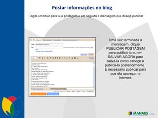 Postar informações no blog Digite um título para sua postagem e em seguida a mensagem que deseja publicar Uma vez terminada a mensagem, clique PUBLICAR POSTAGEM para publicá-la ou em SALVAR AGORA para salvá-la como esboço e publicá-la posteriormente.  É necessário publicar para que ela apareça na internet. 