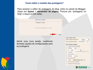 Como editar o modelo das postagens? Para acessar o editor de postagens do blog, entre no painel do Blogger, clique em  layout  >  elementos   de página . Procure por “postagens no blog” e clique no link editar. Abrirá uma nova janela, mostrando diversas opções de configurações para as postagens: 