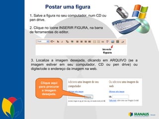 Postar uma figura 2. Clique no ícone INSERIR FIGURA, na barra de ferramentas do editor. 3. Localize a imagem desejada, clicando em ARQUIVO (se a imagem estiver em seu computador, CD ou pen drive) ou digite/cole o endereço da imagem na web. 1. Salve a figura no seu computador, num CD ou pen drive. Clique aqui para procurar a imagem desejada. 