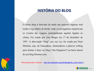 O termo blog  é  derivado da união das palavras inglesas web (rede) e log (di á rio de bordo, onde os navegadores registravam os eventos das viagens, principalmente aqueles ligados ao clima). Foi criado por Jorn Barger em 17 de dezembro de 1997. A abrevia ç ão "blog", por sua vez, foi criada por Peter Merholz, que, de brincadeira, desmembrou a palavra weblog para formar a frase we blog ("n ó s blogamos") na barra lateral de seu blog Peterme.com.  HISTÓRIA DO BLOG Para aprofundar a leitura:  http://pt.wikipedia.org/wiki/Blog#cite_note-wired-1 