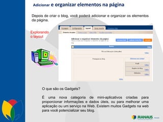 Adicionar  e organizar elementos na página Depois de criar o blog, você poderá adicionar e organizar os elementos da página.  Explorando o layout O que são os Gadgets? É uma nova categoria de mini-aplicativos criadas para proporcionar informações e dados úteis, ou para melhorar uma aplicação ou um serviço na Web. Existem muitos Gadgets na web para você potencializar seu blog. 