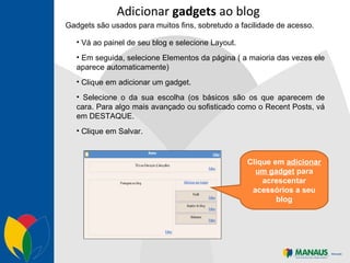 Adicionar  gadgets  ao blog Gadgets são usados para muitos fins, sobretudo a facilidade de acesso. Vá ao painel de seu blog e selecione Layout. Em seguida, selecione Elementos da página ( a maioria das vezes ele aparece automaticamente) Clique em adicionar um gadget. Selecione o da sua escolha (os básicos são os que aparecem de cara. Para algo mais avançado ou sofisticado como o Recent Posts, vá em DESTAQUE. Clique em Salvar. Clique em  adicionar um gadget  para acrescentar acessórios a seu blog 
