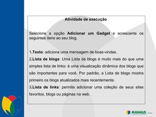 Atividade de execução  Selecione a opção  Adicionar um Gadget  e acrescente os seguintes itens ao seu blog. 1 .Texto : adiciona uma mensagem de boas-vindas.  2 .Lista de blogs : Uma Lista de blogs é muito mais do que uma simples lista de links: é uma visualização dinâmica dos blogs que são importantes para você. Por padrão, a Lista de blogs mostra primeiro os blogs atualizados mais recentemente. 3 .Lista de links : permite adicionar uma coleção de seus sites favoritos, blogs ou páginas na web. 