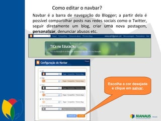 Como editar o navbar? Navbar é a barra de navegação do Blogger; a partir dela é possível compartilhar posts nas redes sociais como o Twitter, seguir diretamente um blog, criar  uma  nova postagem,  personalizar , denunciar abusos etc. Escolha a cor desejada e clique em  salvar . 