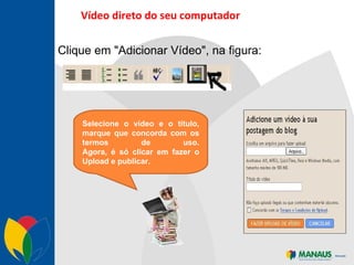 Vídeo direto do seu computador Clique em "Adicionar Vídeo", na figura:   Selecione o vídeo e o título, marque que concorda com os termos de uso. Agora, é só clicar em fazer o Upload e publicar. 