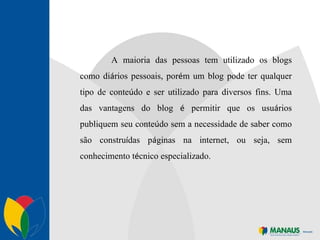 A maioria das pessoas tem utilizado os blogs como di á rios pessoais, por é m um blog pode ter qualquer tipo de conte ú do e ser utilizado para diversos fins. Uma das vantagens do blog  é  permitir que os usu á rios publiquem seu conte ú do sem a necessidade de saber como são constru í das p á ginas na internet, ou seja, sem conhecimento t é cnico especializado. 